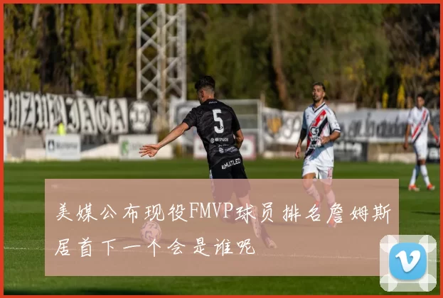 美媒公布现役FMVP球员排名詹姆斯居首下一个会是谁呢