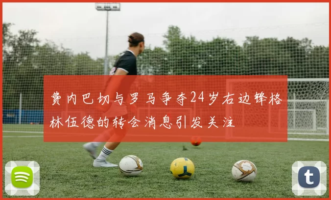 费内巴切与罗马争夺24岁右边锋格林伍德的转会消息引发关注