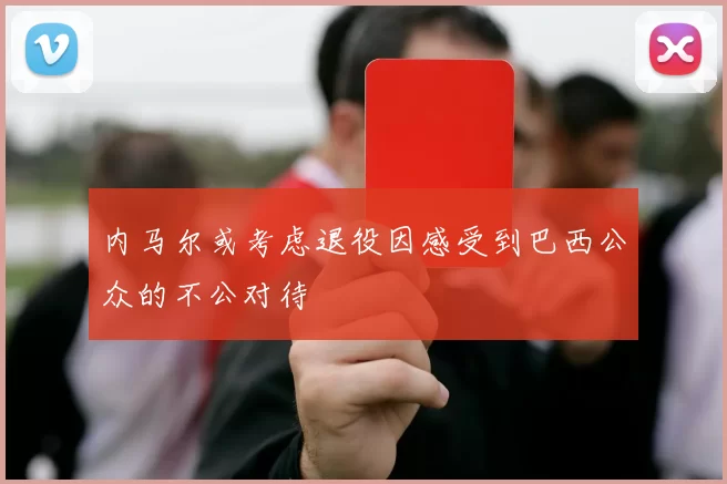 内马尔或考虑退役因感受到巴西公众的不公对待